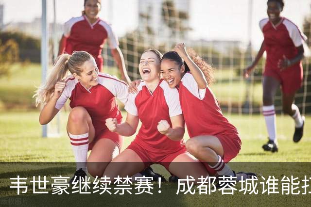 韦世豪继续禁赛！成都蓉城谁能扛起精神领袖责任？一人或责无旁贷